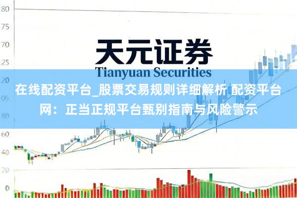 在线配资平台_股票交易规则详细解析 配资平台网：正当正规平台甄别指南与风险警示