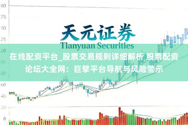 在线配资平台_股票交易规则详细解析 股票配资论坛大全网：巨擘平台导航与风险警示