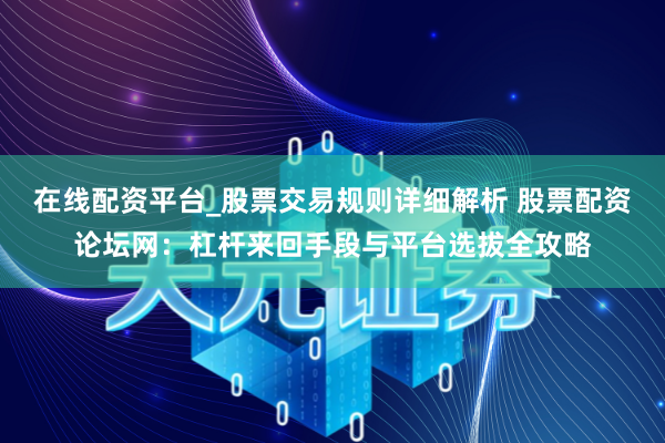 在线配资平台_股票交易规则详细解析 股票配资论坛网：杠杆来回手段与平台选拔全攻略