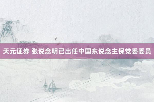 天元证券 张说念明已出任中国东说念主保党委委员