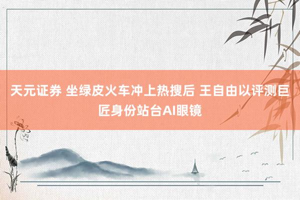 天元证券 坐绿皮火车冲上热搜后 王自由以评测巨匠身份站台AI眼镜