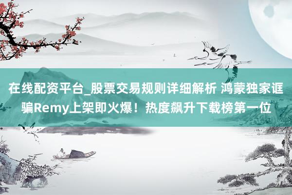 在线配资平台_股票交易规则详细解析 鸿蒙独家诓骗Remy上架即火爆！热度飙升下载榜第一位