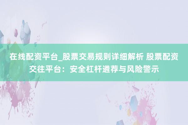 在线配资平台_股票交易规则详细解析 股票配资交往平台：安全杠杆遴荐与风险警示