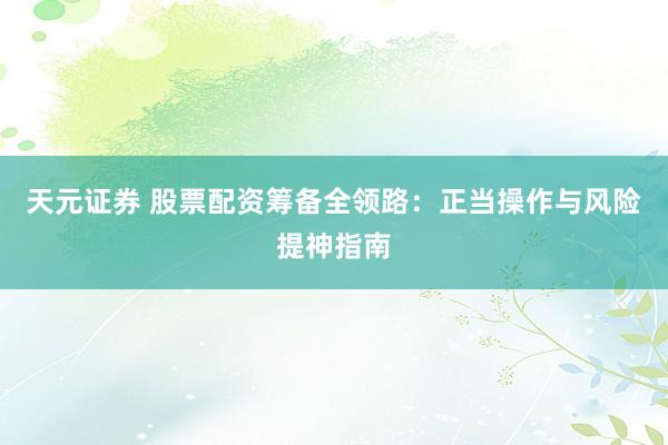 天元证券 股票配资筹备全领路：正当操作与风险提神指南