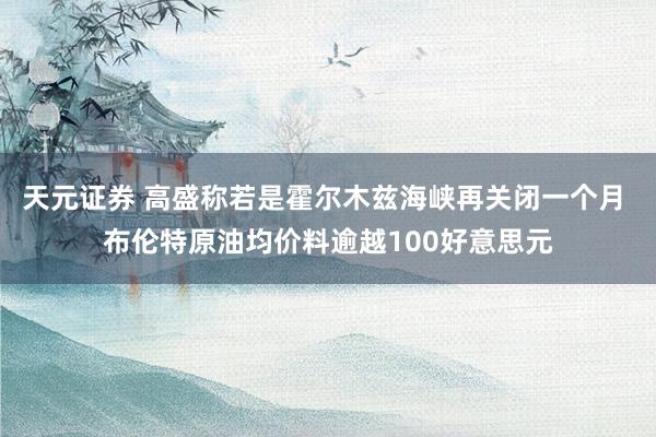 天元证券 高盛称若是霍尔木兹海峡再关闭一个月 布伦特原油均价料逾越100好意思元