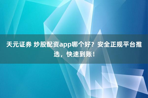 天元证券 炒股配资app哪个好？安全正规平台推选，快速到账！