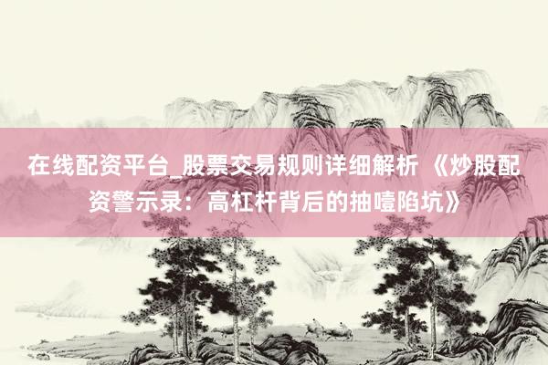在线配资平台_股票交易规则详细解析 《炒股配资警示录：高杠杆背后的抽噎陷坑》