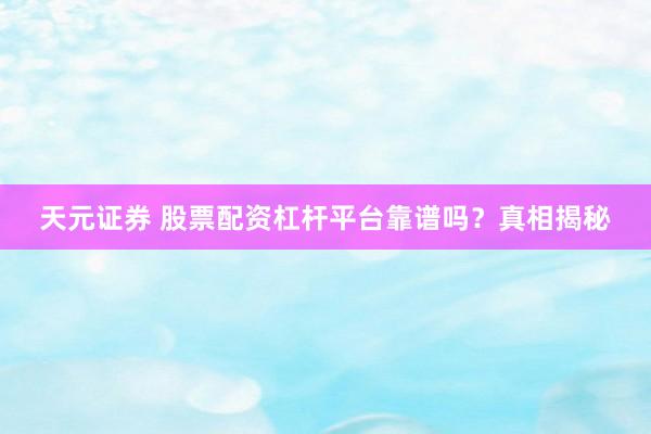 天元证券 股票配资杠杆平台靠谱吗？真相揭秘