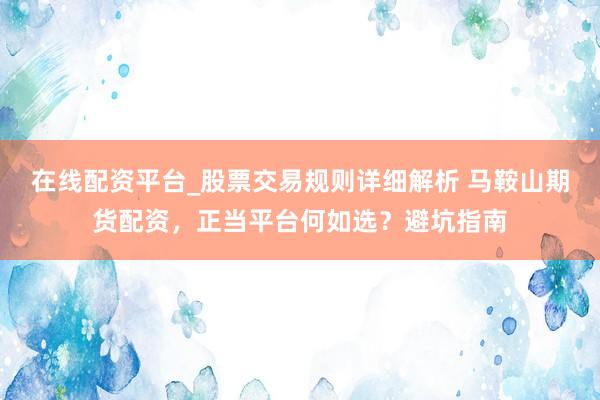 在线配资平台_股票交易规则详细解析 马鞍山期货配资，正当平台何如选？避坑指南