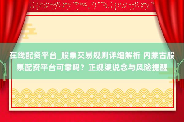 在线配资平台_股票交易规则详细解析 内蒙古股票配资平台可靠吗？正规渠说念与风险提醒
