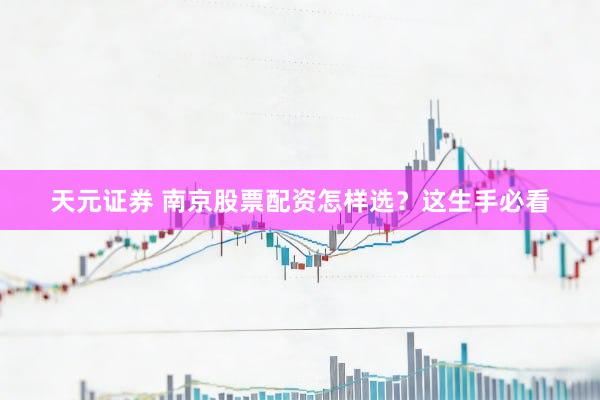 天元证券 南京股票配资怎样选？这生手必看