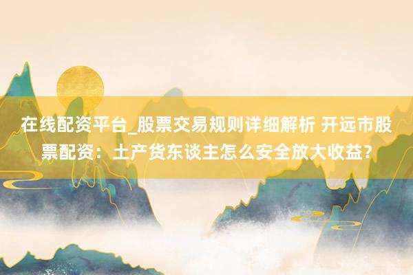在线配资平台_股票交易规则详细解析 开远市股票配资：土产货东谈主怎么安全放大收益？
