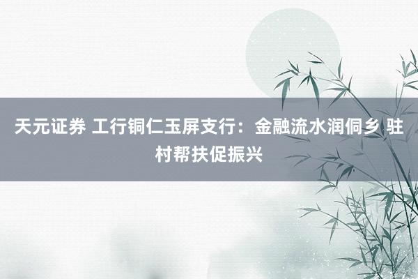 天元证券 工行铜仁玉屏支行：金融流水润侗乡 驻村帮扶促振兴