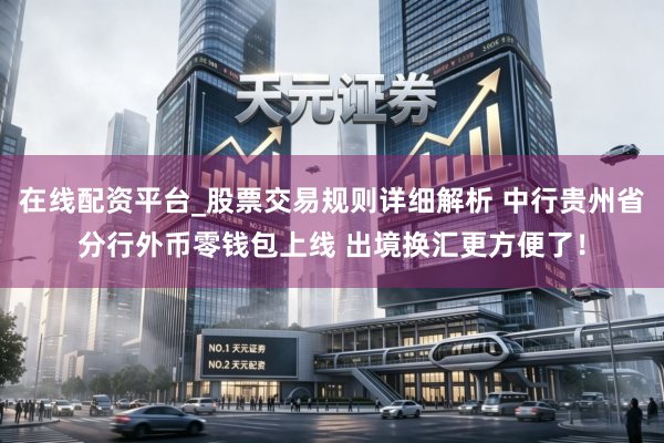 在线配资平台_股票交易规则详细解析 中行贵州省分行外币零钱包上线 出境换汇更方便了！