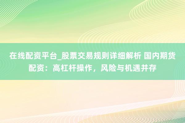 在线配资平台_股票交易规则详细解析 国内期货配资：高杠杆操作，风险与机遇并存