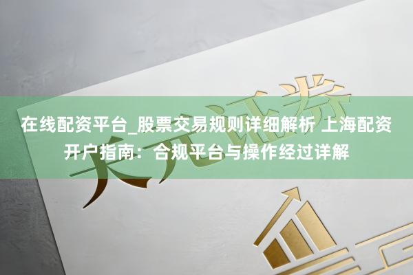 在线配资平台_股票交易规则详细解析 上海配资开户指南：合规平台与操作经过详解