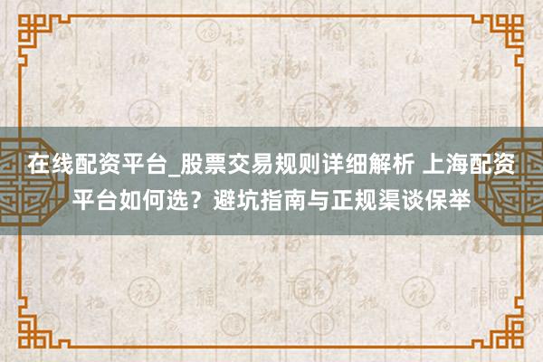 在线配资平台_股票交易规则详细解析 上海配资平台如何选？避坑指南与正规渠谈保举
