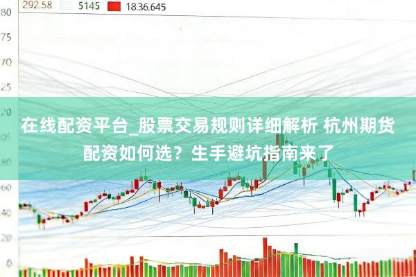在线配资平台_股票交易规则详细解析 杭州期货配资如何选？生手避坑指南来了