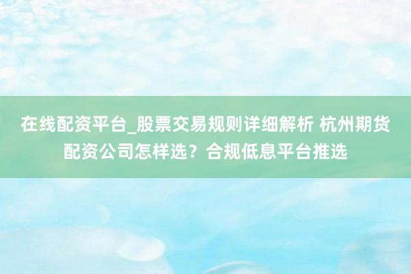 在线配资平台_股票交易规则详细解析 杭州期货配资公司怎样选？合规低息平台推选
