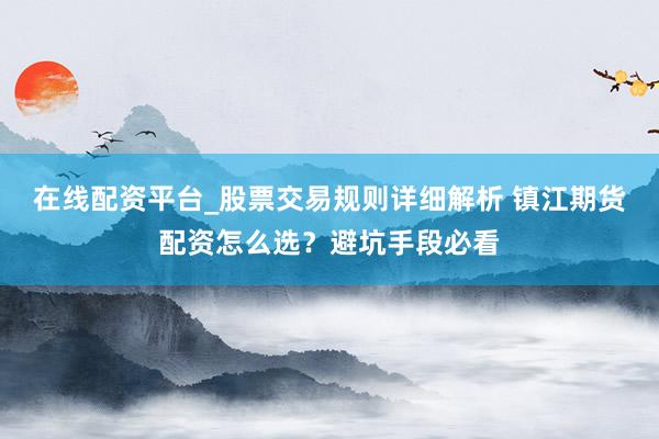 在线配资平台_股票交易规则详细解析 镇江期货配资怎么选？避坑手段必看