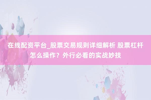 在线配资平台_股票交易规则详细解析 股票杠杆怎么操作？外行必看的实战妙技