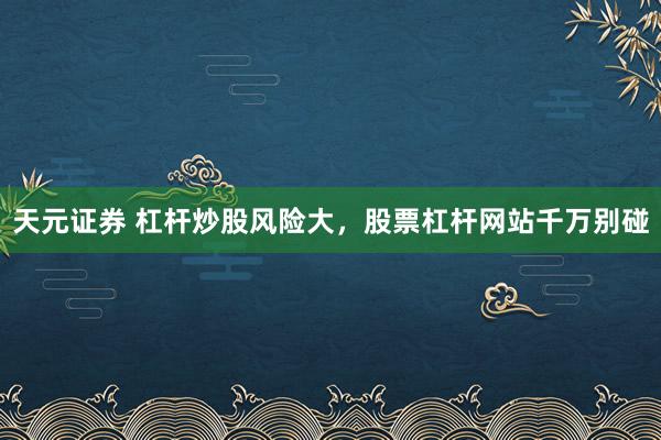 天元证券 杠杆炒股风险大，股票杠杆网站千万别碰