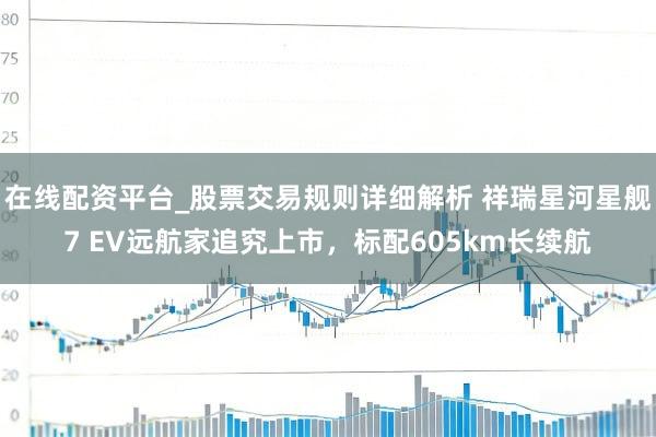 在线配资平台_股票交易规则详细解析 祥瑞星河星舰7 EV远航家追究上市，标配605km长续航