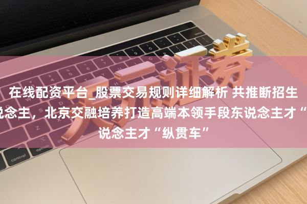 在线配资平台_股票交易规则详细解析 共推断招生910东说念主，北京交融培养打造高端本领手段东说念主才“纵贯车”