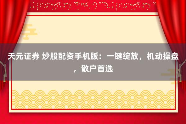 天元证券 炒股配资手机版：一键绽放，机动操盘，散户首选