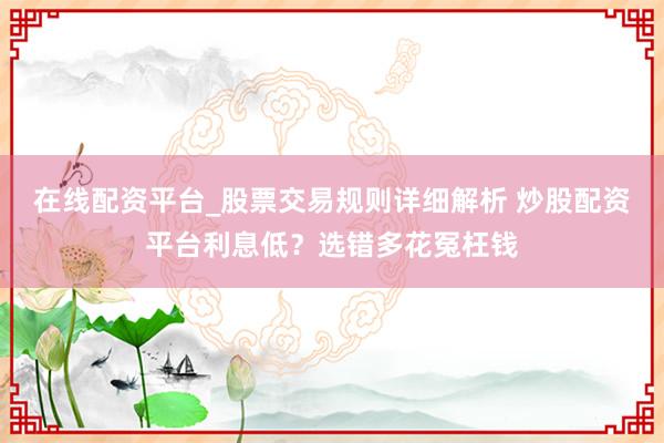 在线配资平台_股票交易规则详细解析 炒股配资平台利息低？选错多花冤枉钱