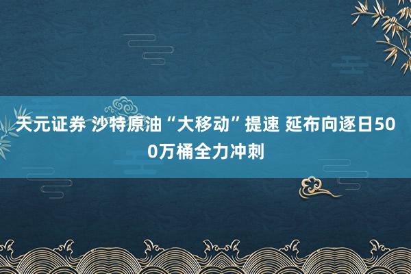 天元证券 沙特原油“大移动”提速 延布向逐日500万桶全力冲刺