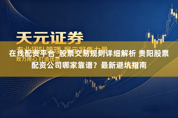 在线配资平台_股票交易规则详细解析 贵阳股票配资公司哪家靠谱？最新避坑指南