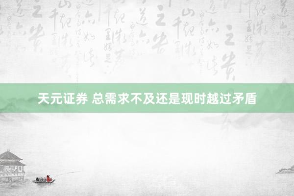 天元证券 总需求不及还是现时越过矛盾