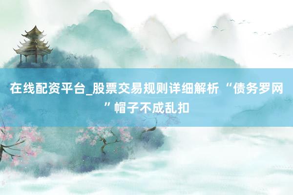 在线配资平台_股票交易规则详细解析 “债务罗网”帽子不成乱扣