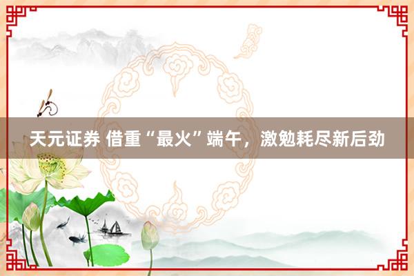 天元证券 借重“最火”端午，激勉耗尽新后劲
