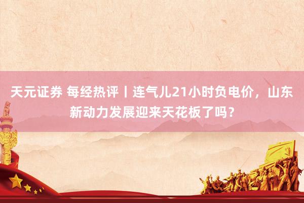 天元证券 每经热评丨连气儿21小时负电价，山东新动力发展迎来天花板了吗？