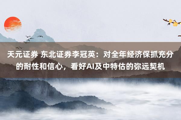天元证券 东北证券李冠英:对全年经济保抓充分的耐性和信心,看好AI及中特估的弥远契机