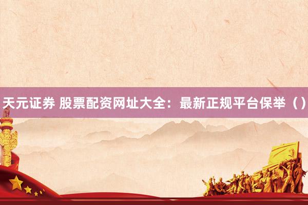 天元证券 股票配资网址大全:最新正规平台保举()