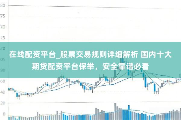 在线配资平台_股票交易规则详细解析 国内十大期货配资平台保举，安全靠谱必看