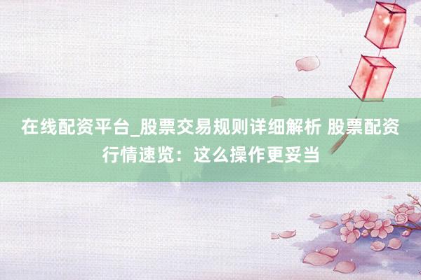 在线配资平台_股票交易规则详细解析 股票配资行情速览：这么操作更妥当
