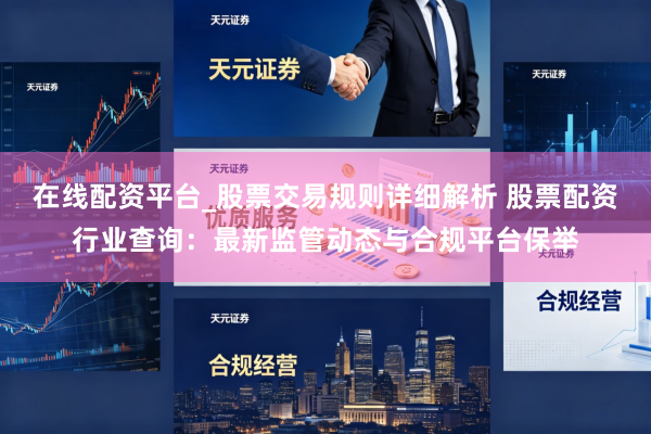 在线配资平台_股票交易规则详细解析 股票配资行业查询：最新监管动态与合规平台保举