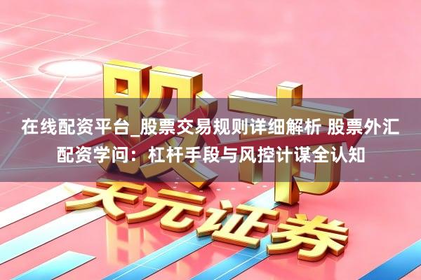 在线配资平台_股票交易规则详细解析 股票外汇配资学问：杠杆手段与风控计谋全认知