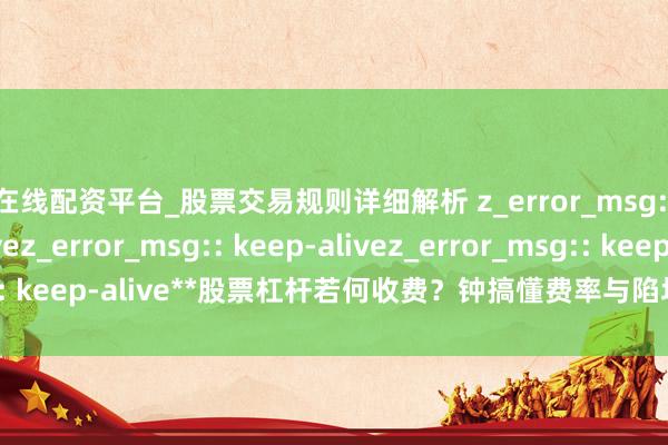 在线配资平台_股票交易规则详细解析 z_error_msg:: keep-alivez_error_msg:: keep-alivez_error_msg:: keep-alive**股票杠杆若何收费？钟搞懂费率与陷坑，生手避坑必看**