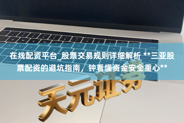在线配资平台_股票交易规则详细解析 **三亚股票配资的避坑指南，钟看懂资金安全重心**