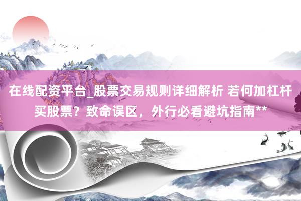 在线配资平台_股票交易规则详细解析 若何加杠杆买股票？致命误区，外行必看避坑指南**