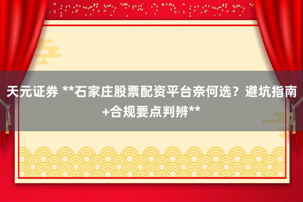 天元证券 **石家庄股票配资平台奈何选？避坑指南+合规要点判辨**