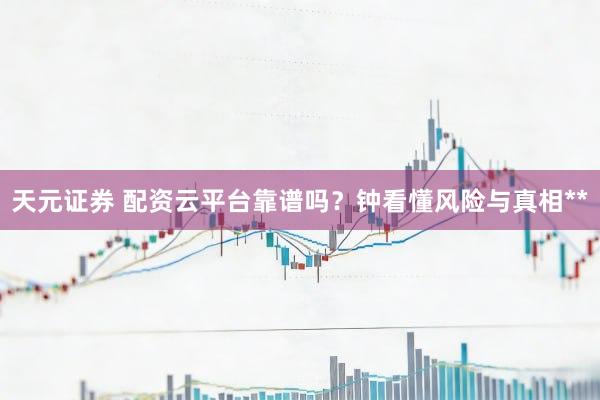 天元证券 配资云平台靠谱吗？钟看懂风险与真相**