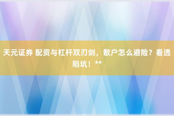 天元证券 配资与杠杆双刃剑，散户怎么避险？看透陷坑！**