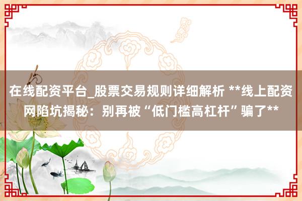 在线配资平台_股票交易规则详细解析 **线上配资网陷坑揭秘：别再被“低门槛高杠杆”骗了**