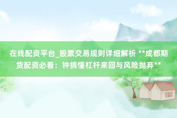 在线配资平台_股票交易规则详细解析 **成都期货配资必看：钟搞懂杠杆来回与风险抛弃**